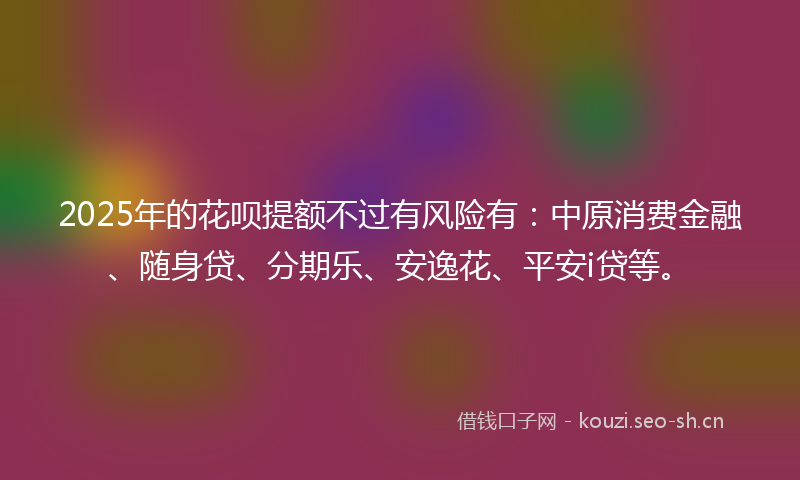 2025年的花呗提额不过有风险有：中原消费金融、随身贷、分期乐、安逸花、平安i贷等。