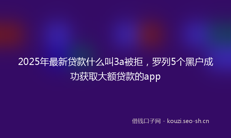 2025年最新贷款什么叫3a被拒，罗列5个黑户成功获取大额贷款的app