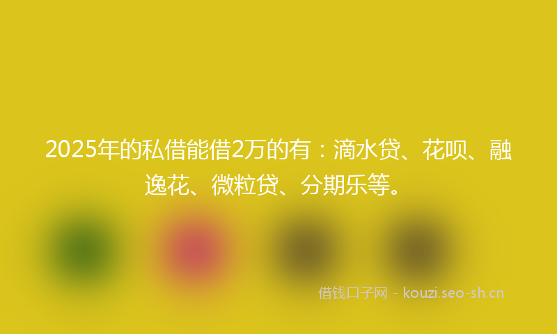 2025年的私借能借2万的有：滴水贷、花呗、融逸花、微粒贷、分期乐等。