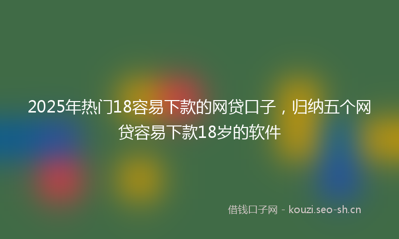 2025年热门18容易下款的网贷口子，归纳五个网贷容易下款18岁的软件
