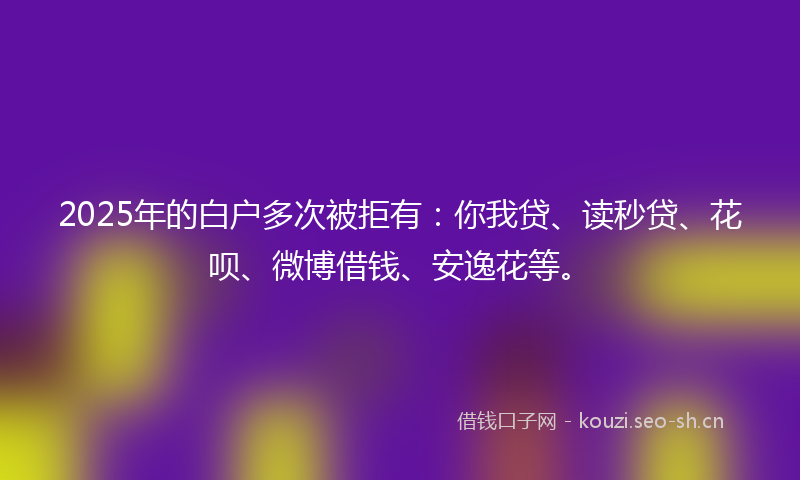 2025年的白户多次被拒有：你我贷、读秒贷、花呗、微博借钱、安逸花等。