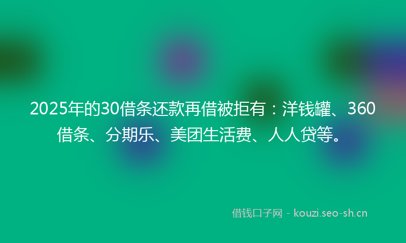 2025年的30借条还款再借被拒有：洋钱罐、360借条、分期乐、美团生活费、人人贷等。