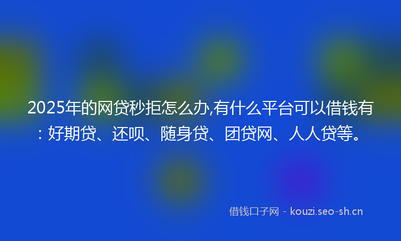 2025年的网贷秒拒怎么办,有什么平台可以借钱有：好期贷、还呗、随身贷、团贷网、人人贷等。