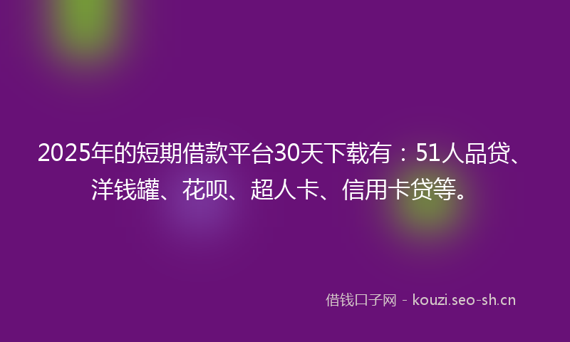 2025年的短期借款平台30天下载有：51人品贷、洋钱罐、花呗、超人卡、信用卡贷等。