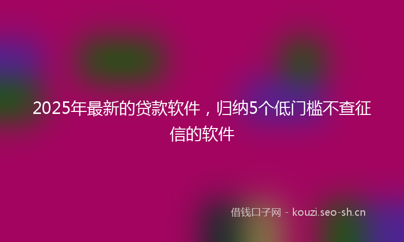 2025年最新的贷款软件，归纳5个低门槛不查征信的软件