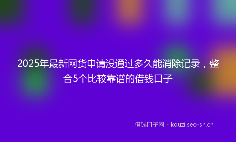 2025年最新网货申请没通过多久能消除记录，整合5个比较靠谱的借钱口子