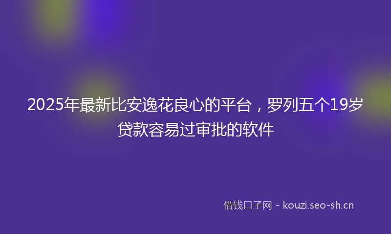 2025年最新比安逸花良心的平台，罗列五个19岁贷款容易过审批的软件