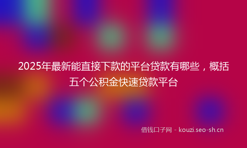 2025年最新能直接下款的平台贷款有哪些，概括五个公积金快速贷款平台