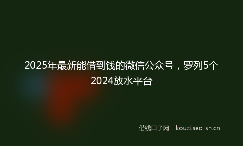 2025年最新能借到钱的微信公众号，罗列5个2024放水平台