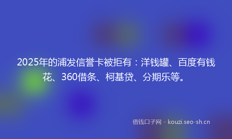 2025年的浦发信誉卡被拒有：洋钱罐、百度有钱花、360借条、柯基贷、分期乐等。