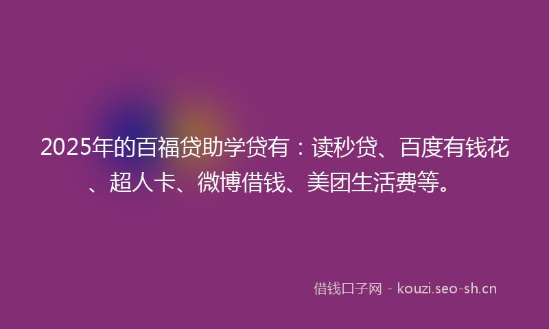 2025年的百福贷助学贷有：读秒贷、百度有钱花、超人卡、微博借钱、美团生活费等。