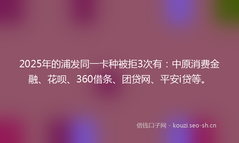 2025年的浦发同一卡种被拒3次有：中原消费金融、花呗、360借条、团贷网、平安i贷等。