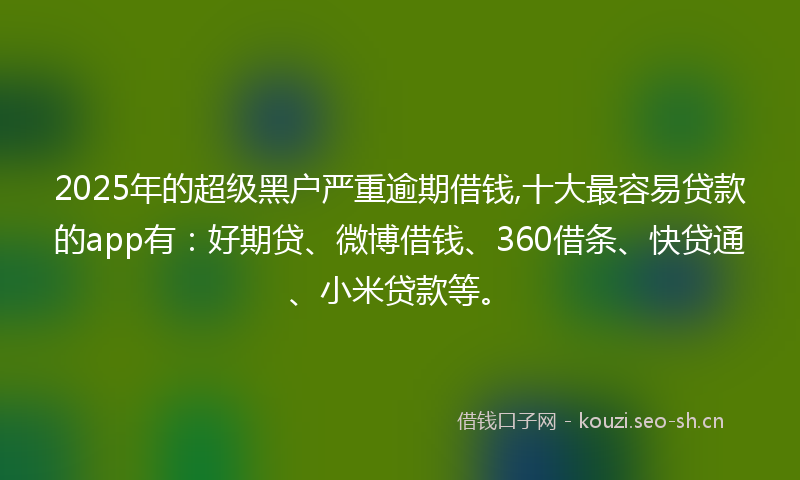 2025年的超级黑户严重逾期借钱,十大最容易贷款的app有：好期贷、微博借钱、360借条、快贷通、小米贷款等。