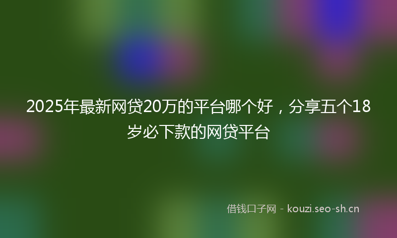 2025年最新网贷20万的平台哪个好，分享五个18岁必下款的网贷平台