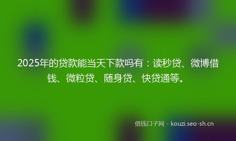 2025年的贷款能当天下款吗有：读秒贷、微博借钱、微粒贷、随身贷、快贷通等。