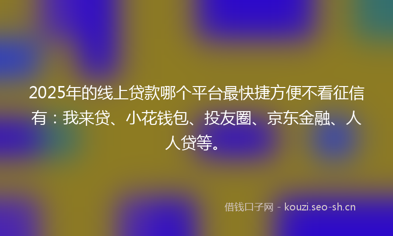 2025年的线上贷款哪个平台最快捷方便不看征信有：我来贷、小花钱包、投友圈、京东金融、人人贷等。