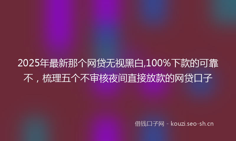 2025年最新那个网贷无视黑白,100%下款的可靠不，梳理五个不审核夜间直接放款的网贷口子
