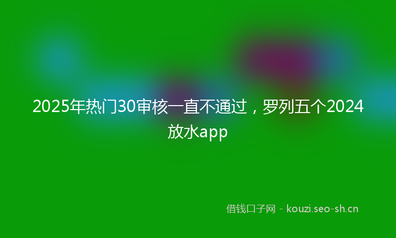 2025年热门30审核一直不通过，罗列五个2024放水app