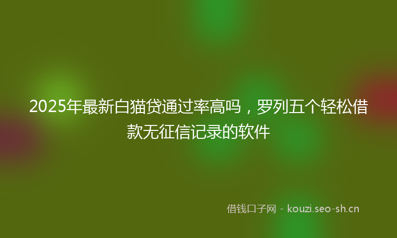 2025年最新白猫贷通过率高吗，罗列五个轻松借款无征信记录的软件