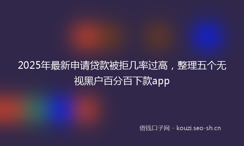 2025年最新申请贷款被拒几率过高，整理五个无视黑户百分百下款app