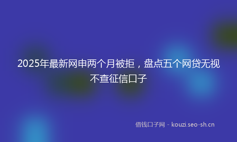 2025年最新网申两个月被拒，盘点五个网贷无视不查征信口子