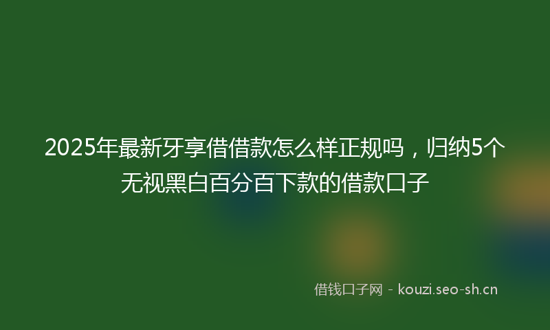 2025年最新牙享借借款怎么样正规吗，归纳5个无视黑白百分百下款的借款口子