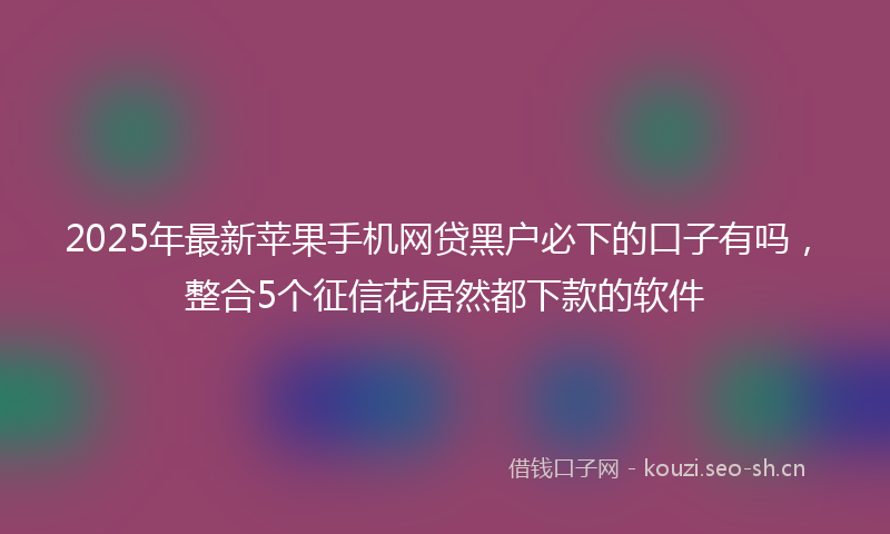 2025年最新苹果手机网贷黑户必下的口子有吗，整合5个征信花居然都下款的软件