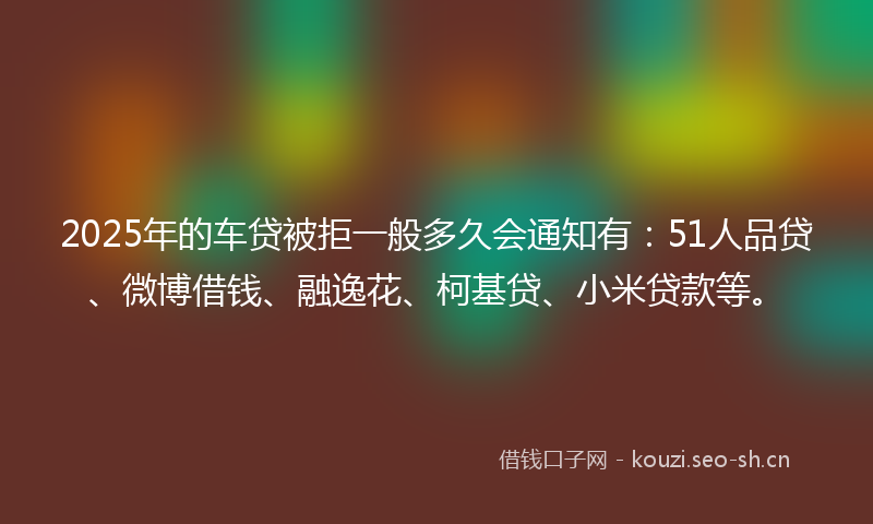 2025年的车贷被拒一般多久会通知有：51人品贷、微博借钱、融逸花、柯基贷、小米贷款等。