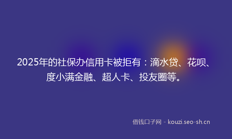 2025年的社保办信用卡被拒有：滴水贷、花呗、度小满金融、超人卡、投友圈等。