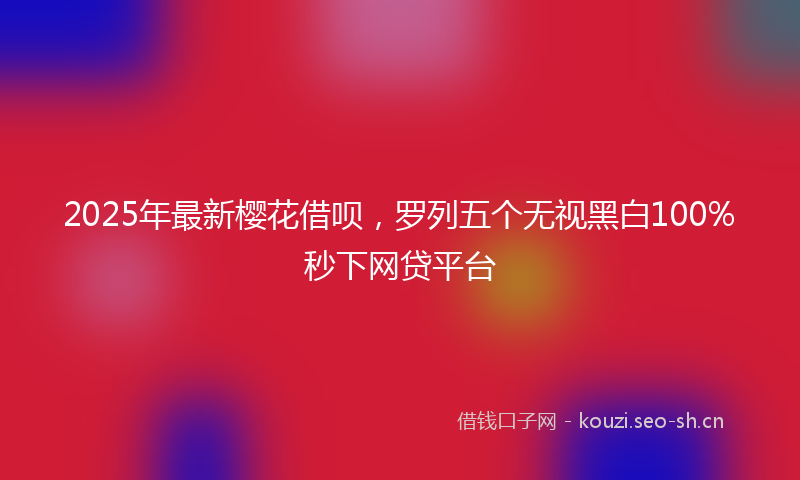 2025年最新樱花借呗，罗列五个无视黑白100%秒下网贷平台