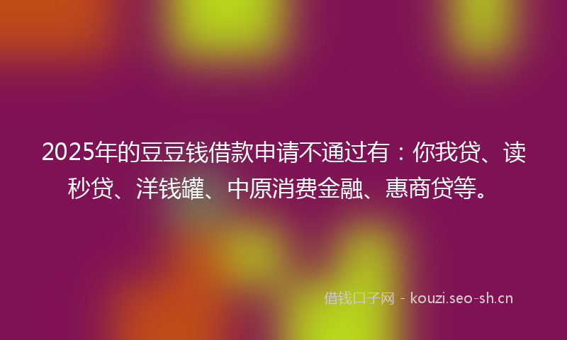 2025年的豆豆钱借款申请不通过有：你我贷、读秒贷、洋钱罐、中原消费金融、惠商贷等。