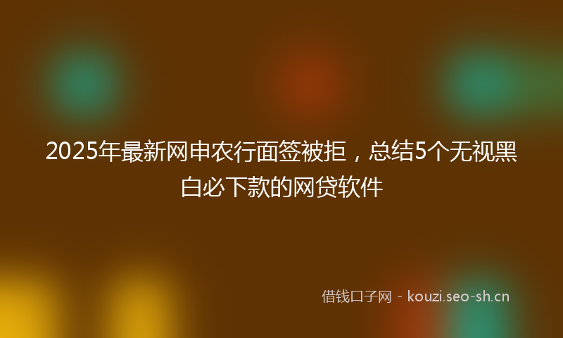 2025年最新网申农行面签被拒，总结5个无视黑白必下款的网贷软件