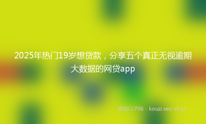 2025年热门19岁想贷款，分享五个真正无视逾期大数据的网贷app