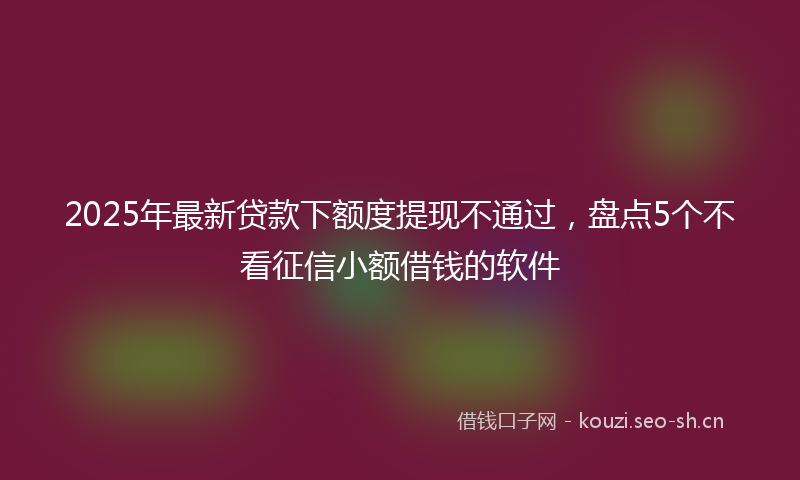 2025年最新贷款下额度提现不通过，盘点5个不看征信小额借钱的软件