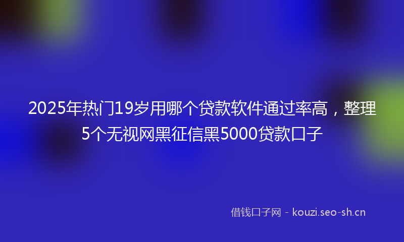 2025年热门19岁用哪个贷款软件通过率高，整理5个无视网黑征信黑5000贷款口子