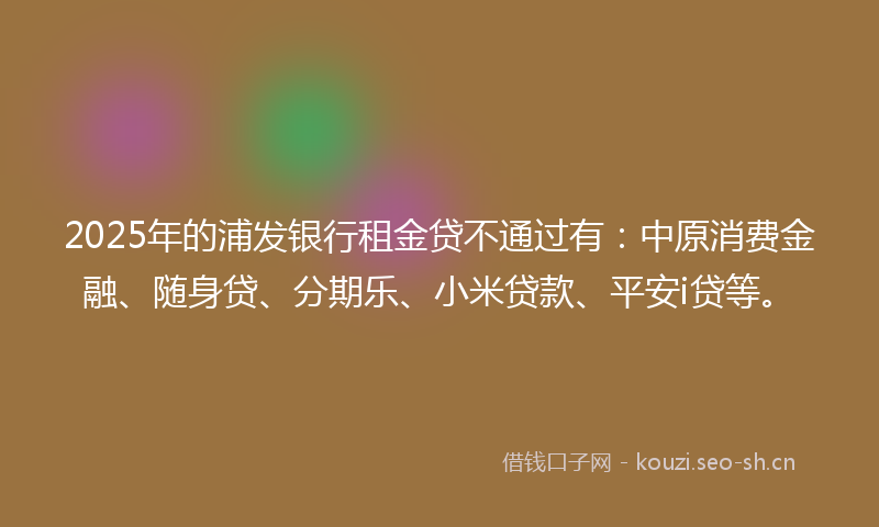 2025年的浦发银行租金贷不通过有：中原消费金融、随身贷、分期乐、小米贷款、平安i贷等。