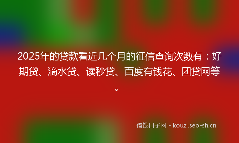 2025年的贷款看近几个月的征信查询次数有：好期贷、滴水贷、读秒贷、百度有钱花、团贷网等。