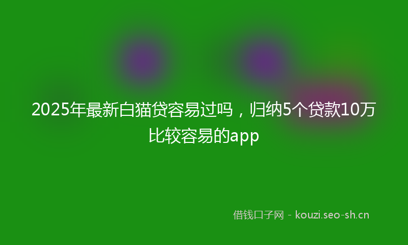 2025年最新白猫贷容易过吗，归纳5个贷款10万比较容易的app