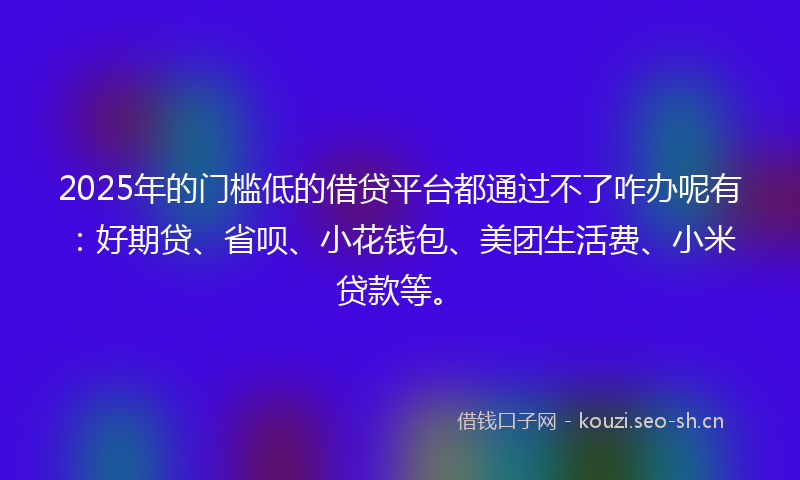 2025年的门槛低的借贷平台都通过不了咋办呢有：好期贷、省呗、小花钱包、美团生活费、小米贷款等。