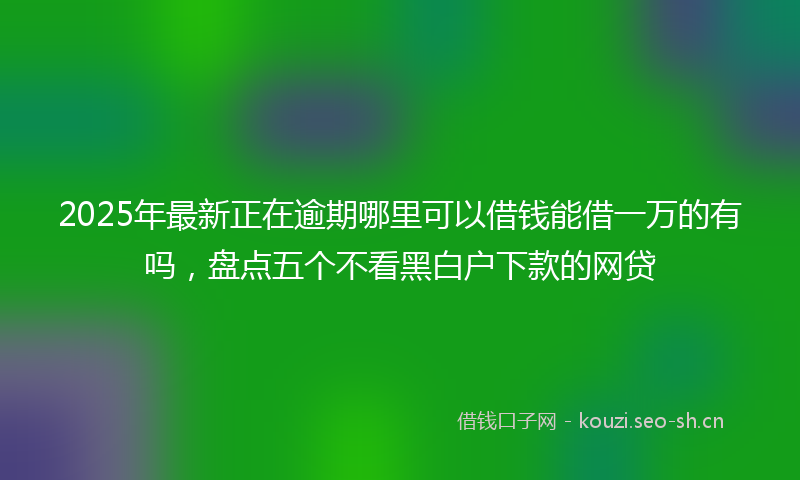2025年最新正在逾期哪里可以借钱能借一万的有吗，盘点五个不看黑白户下款的网贷