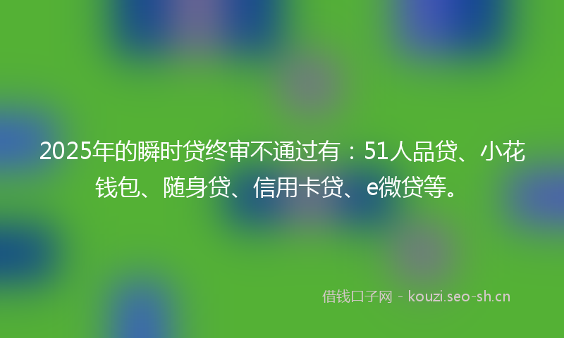 2025年的瞬时贷终审不通过有：51人品贷、小花钱包、随身贷、信用卡贷、e微贷等。