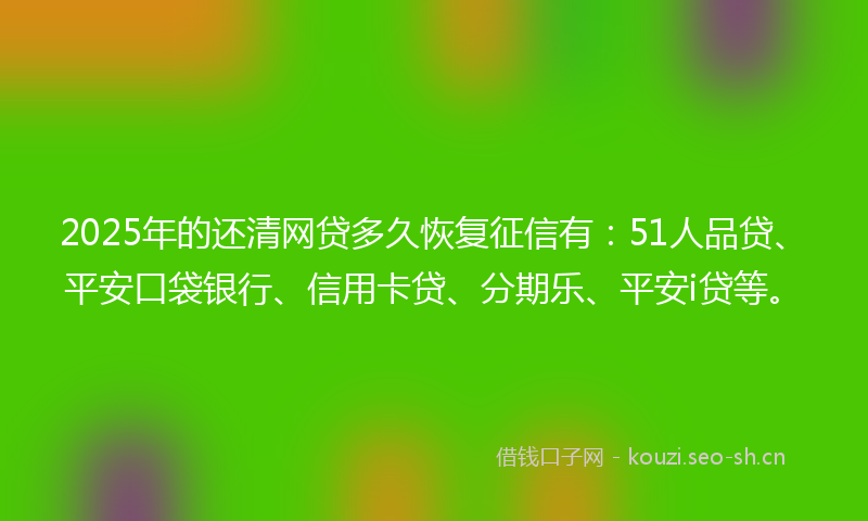 2025年的还清网贷多久恢复征信有：51人品贷、平安口袋银行、信用卡贷、分期乐、平安i贷等。
