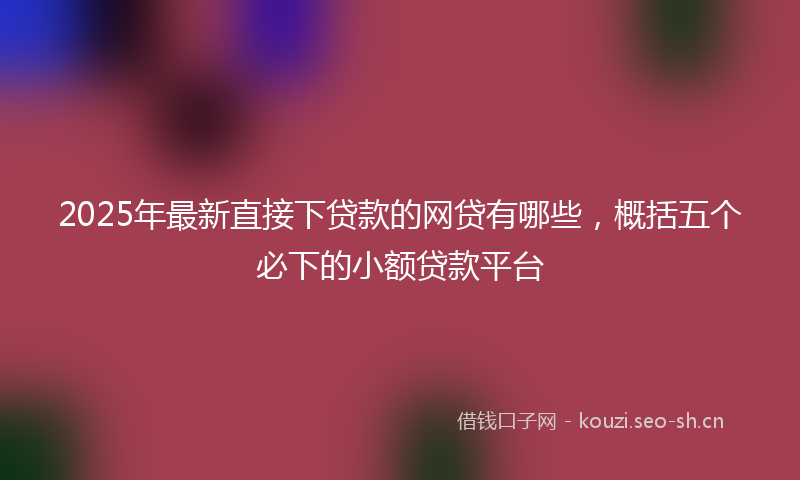 2025年最新直接下贷款的网贷有哪些，概括五个必下的小额贷款平台