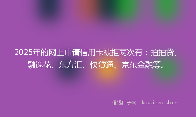 2025年的网上申请信用卡被拒两次有：拍拍贷、融逸花、东方汇、快贷通、京东金融等。