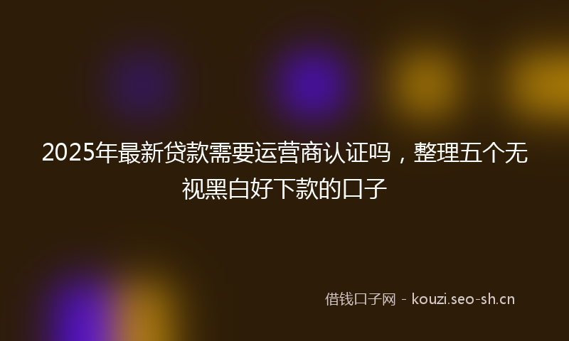 2025年最新贷款需要运营商认证吗，整理五个无视黑白好下款的口子