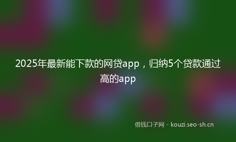 2025年最新能下款的网贷app，归纳5个贷款通过高的app