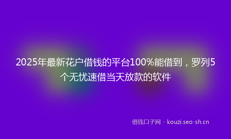 2025年最新花户借钱的平台100%能借到，罗列5个无忧速借当天放款的软件