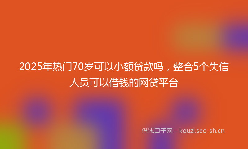2025年热门70岁可以小额贷款吗，整合5个失信人员可以借钱的网贷平台