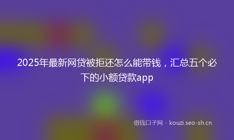2025年最新网贷被拒还怎么能带钱，汇总五个必下的小额贷款app