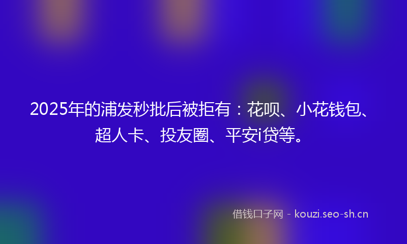 2025年的浦发秒批后被拒有：花呗、小花钱包、超人卡、投友圈、平安i贷等。